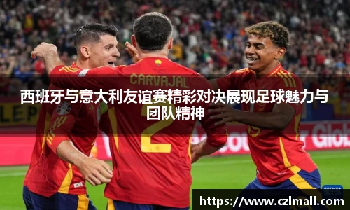 西班牙与意大利友谊赛精彩对决展现足球魅力与团队精神