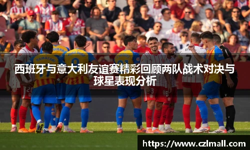 西班牙与意大利友谊赛精彩回顾两队战术对决与球星表现分析