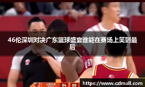 46伦深圳对决广东篮球盛宴谁能在赛场上笑到最后